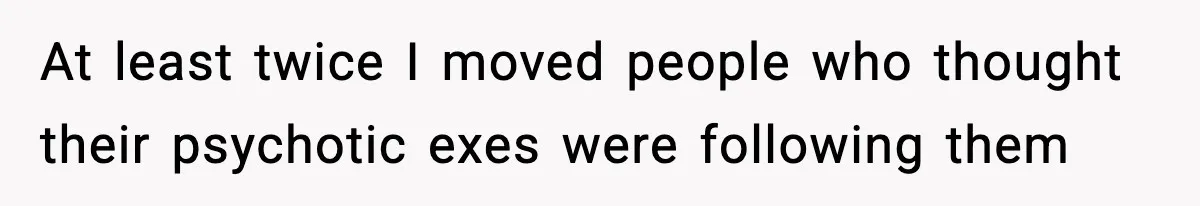 At least twice I moved people who thought their psychotic exes were following them