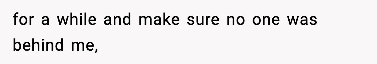 for a while and make sure no one was behind me,