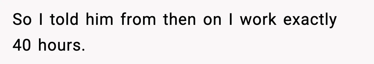 So I told him from then on I work exactly 40 hours.