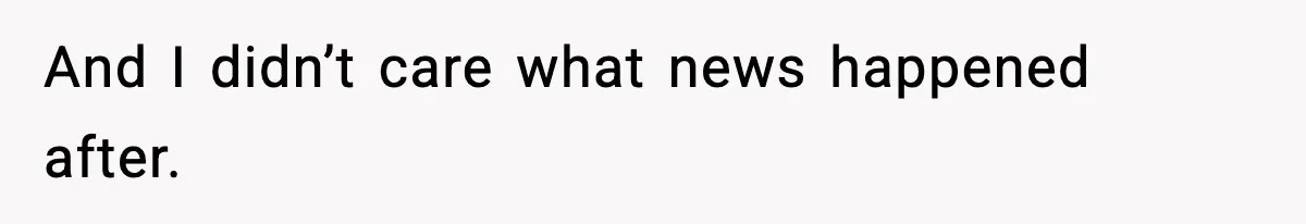 And I didn’t care what news happened after.