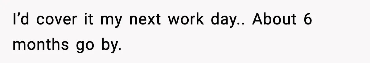 I’d cover it my next work day.. About 6 months go by.