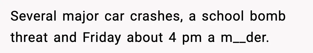 Several major car crashes, a school bomb threat and Friday about 4 pm a m__der.