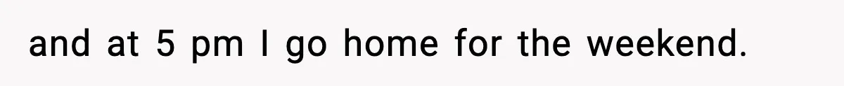 and at 5 pm I go home for the weekend.