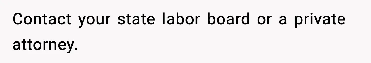 Contact your state labor board or a private attorney.