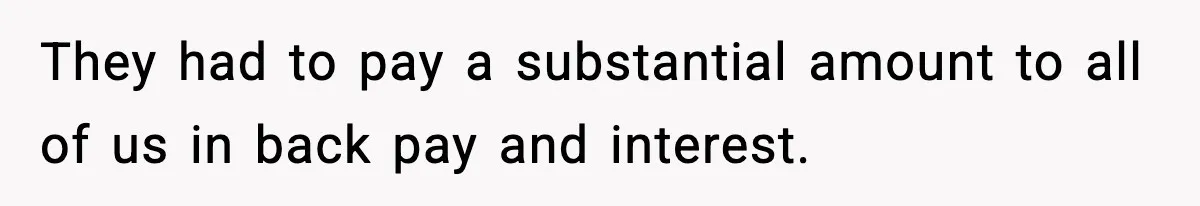 They had to pay a substantial amount to all of us in back pay and interest.