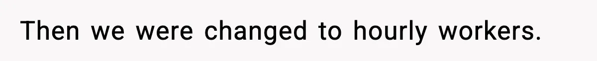 Then we were changed to hourly workers.