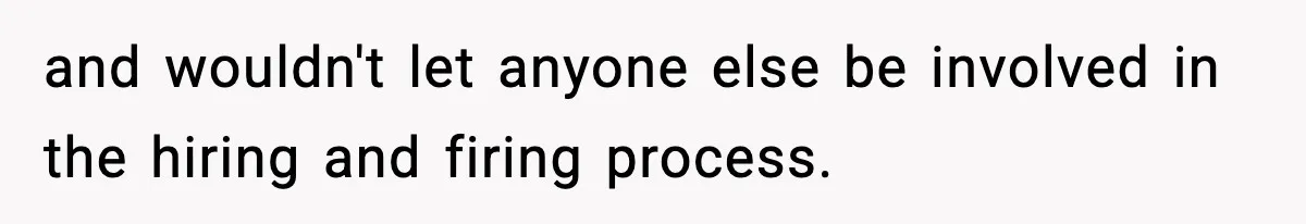and wouldn't let anyone else be involved in the hiring and firing process.