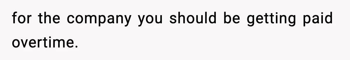for the company you should be getting paid overtime.