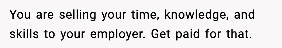 You are selling your time, knowledge, and skills to your employer. Get paid for that.