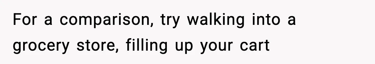 For a comparison, try walking into a grocery store, filling up your cart