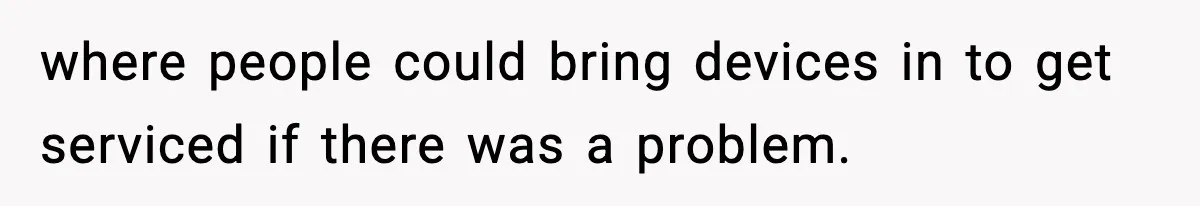 where people could bring devices in to get serviced if there was a problem.