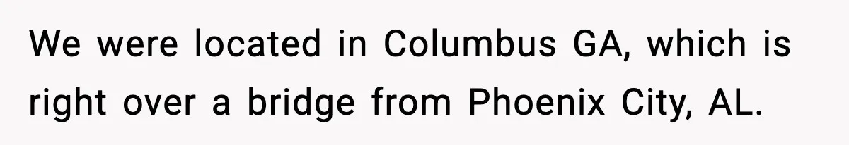 We were located in Columbus GA, which is right over a bridge from Phoenix City, AL.