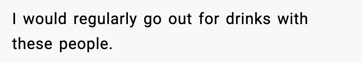 I would regularly go out for drinks with these people.