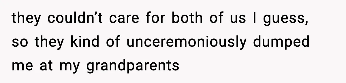they couldn’t care for both of us I guess, so they kind of unceremoniously dumped me at my grandparents