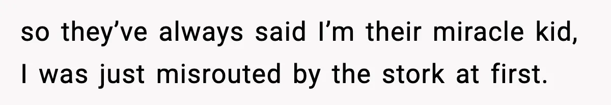 so they’ve always said I’m their miracle kid, I was just misrouted by the stork at first.