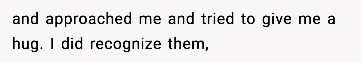 and approached me and tried to give me a hug. I did recognize them,