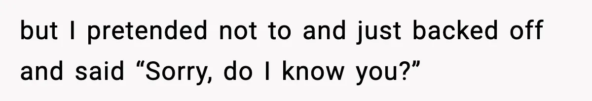 but I pretended not to and just backed off and said “Sorry, do I know you?”