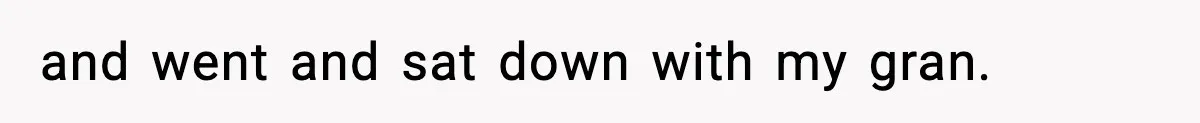 and went and sat down with my gran.