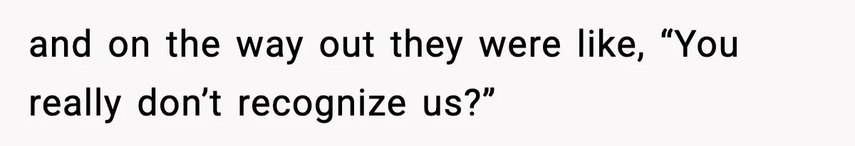 and on the way out they were like, “You really don’t recognize us?”