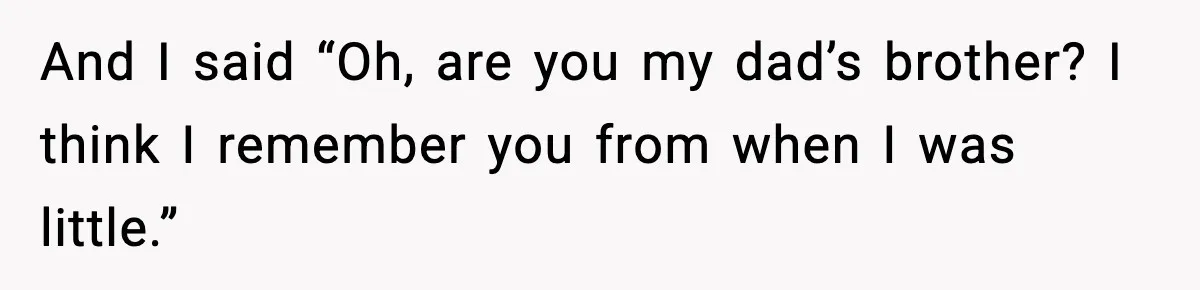 And I said “Oh, are you my dad’s brother? I think I remember you from when I was little.”