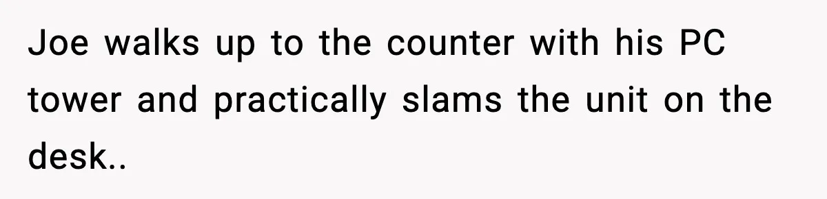Joe walks up to the counter with his PC tower and practically slams the unit on the desk..