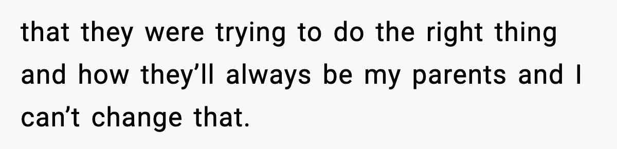 that they were trying to do the right thing and how they’ll always be my parents and I can’t change that.