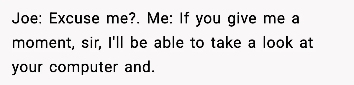 Joe: Excuse me?. Me: If you give me a moment, sir, I'll be able to take a look at your computer and.
