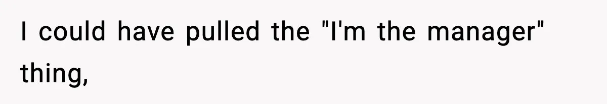 I could have pulled the "I'm the manager" thing,