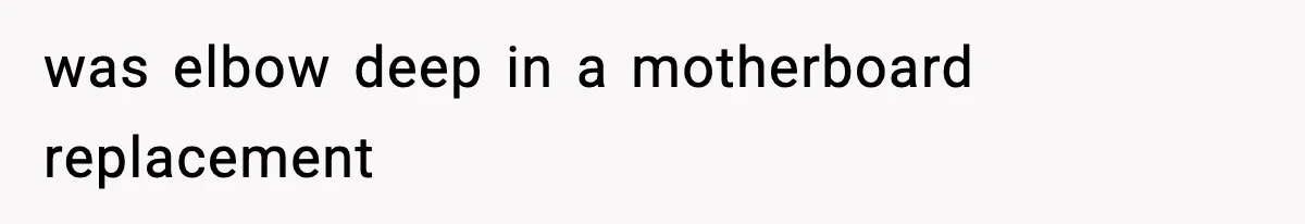 was elbow deep in a motherboard replacement