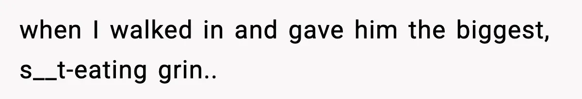 when I walked in and gave him the biggest, s__t-eating grin..