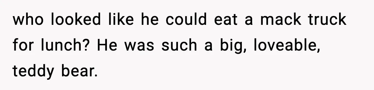 who looked like he could eat a mack truck for lunch? He was such a big, loveable, teddy bear.