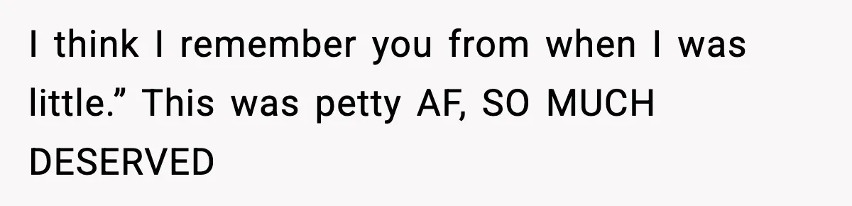 I think I remember you from when I was little.” This was petty AF, SO MUCH DESERVED