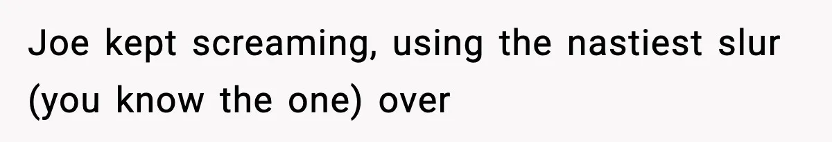 Joe kept screaming, using the nastiest slur (you know the one) over