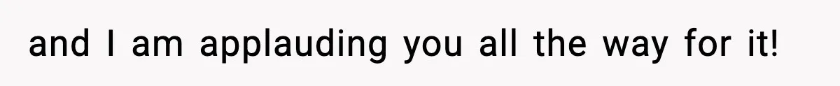 and I am applauding you all the way for it!