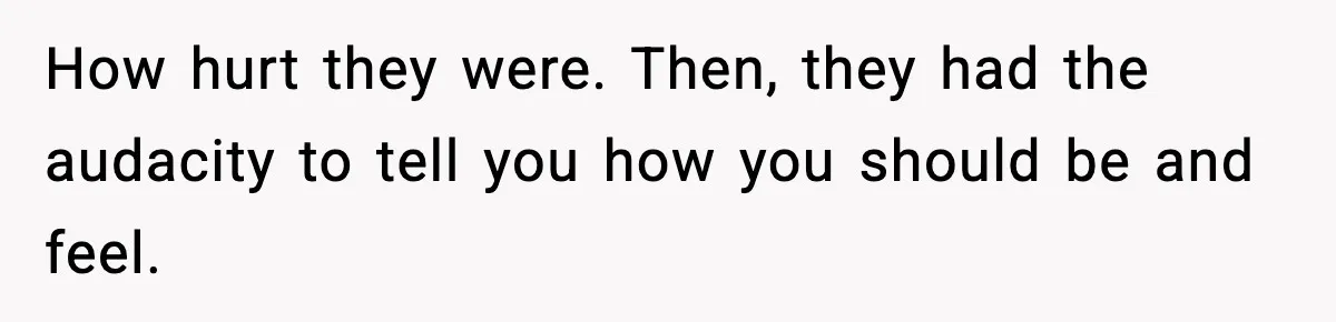 How hurt they were. Then, they had the audacity to tell you how you should be and feel.