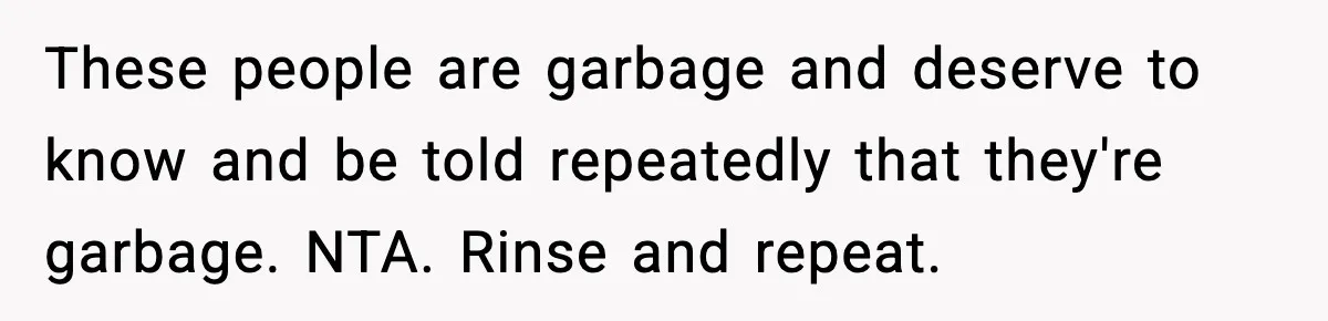 These people are garbage and deserve to know and be told repeatedly that they're garbage. NTA. Rinse and repeat.