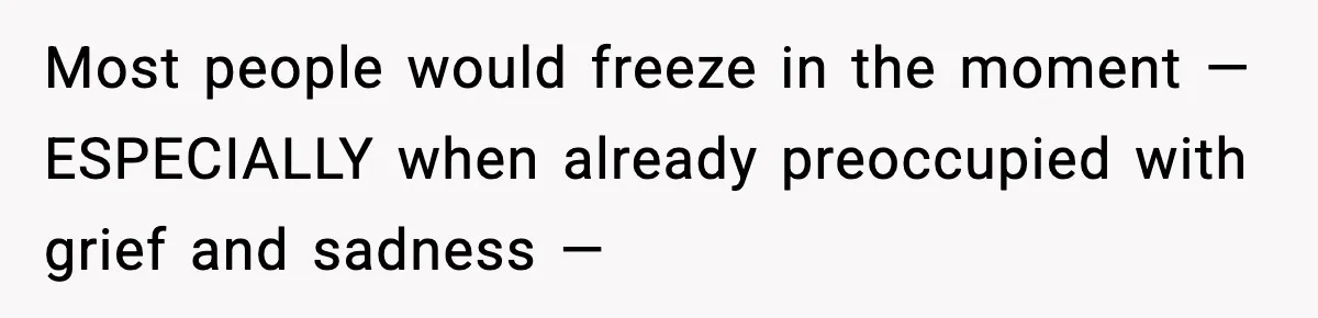 Most people would freeze in the moment — ESPECIALLY when already preoccupied with grief and sadness —