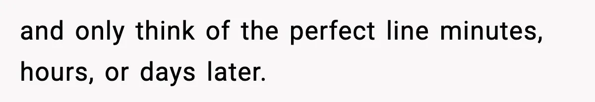 and only think of the perfect line minutes, hours, or days later.