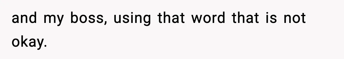 and my boss, using that word that is not okay.