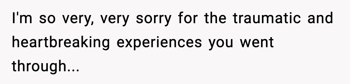 I'm so very, very sorry for the traumatic and heartbreaking experiences you went through...