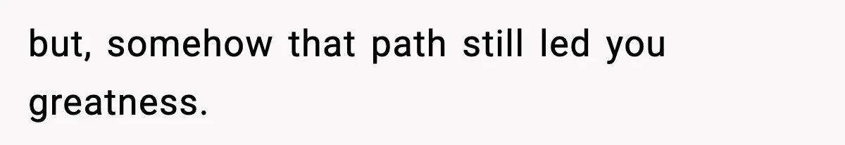 but, somehow that path still led you greatness.