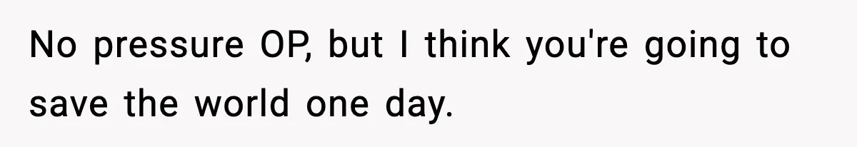 No pressure OP, but I think you're going to save the world one day.