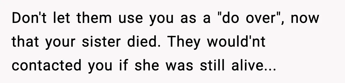 Don't let them use you as a "do over", now that your sister died. They would'nt contacted you if she was still alive...
