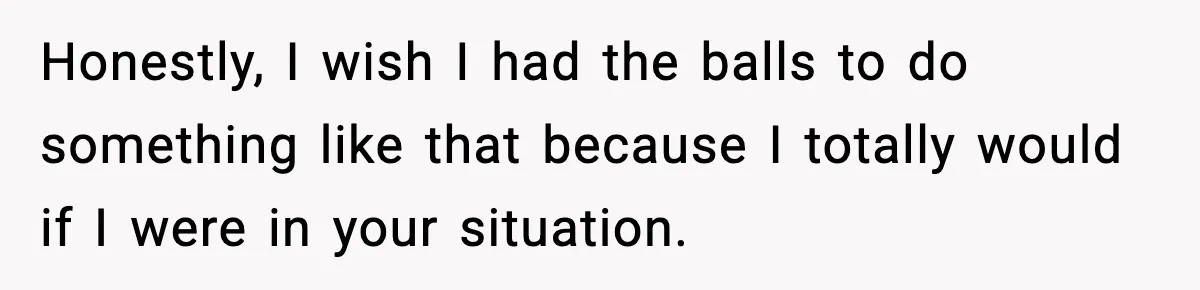 Honestly, I wish I had the balls to do something like that because I totally would if I were in your situation.