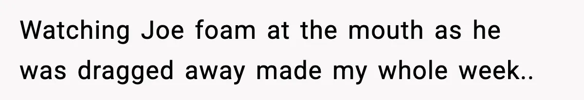 Watching Joe foam at the mouth as he was dragged away made my whole week..
