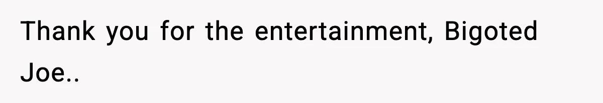 Thank you for the entertainment, Bigoted Joe..