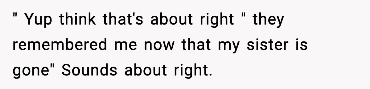 " Yup think that's about right " they remembered me now that my sister is gone" Sounds about right.