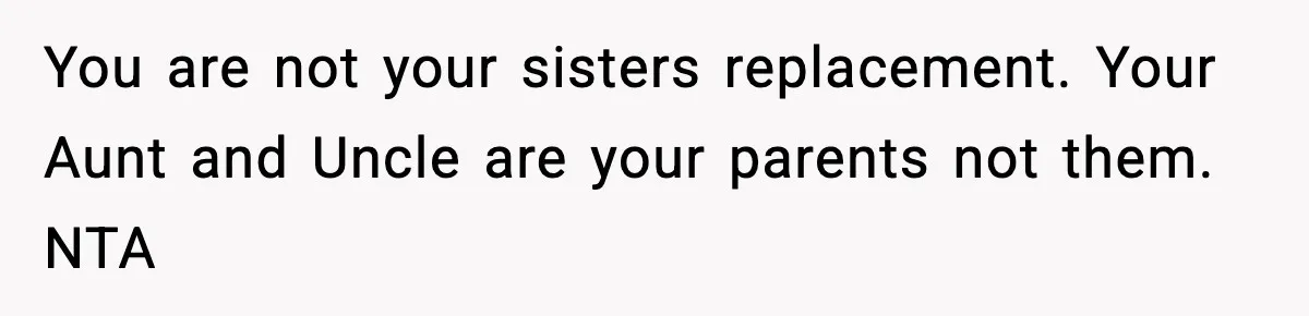 You are not your sisters replacement. Your Aunt and Uncle are your parents not them. NTA