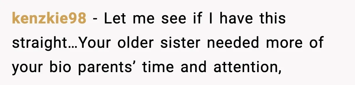 kenzkie98 − Let me see if I have this straight…Your older sister needed more of your bio parents’ time and attention,