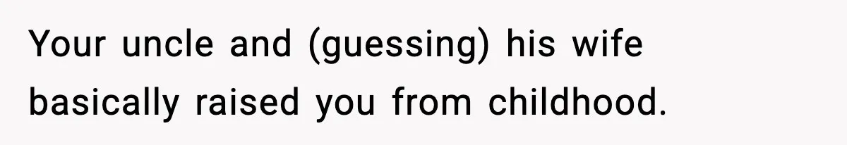 Your uncle and (guessing) his wife basically raised you from childhood.